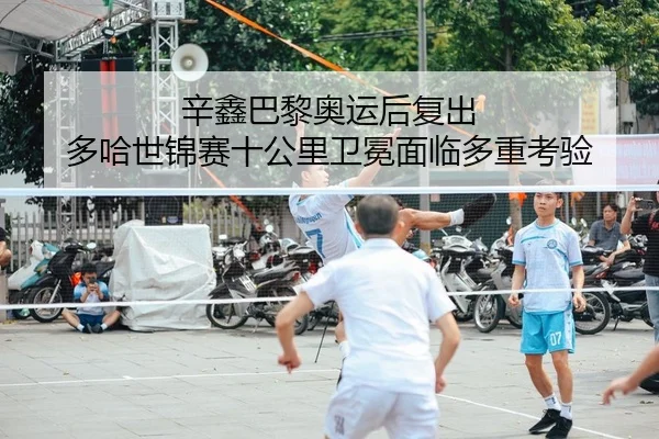 辛鑫巴黎奥运后复出 多哈世锦赛十公里卫冕面临多重考验